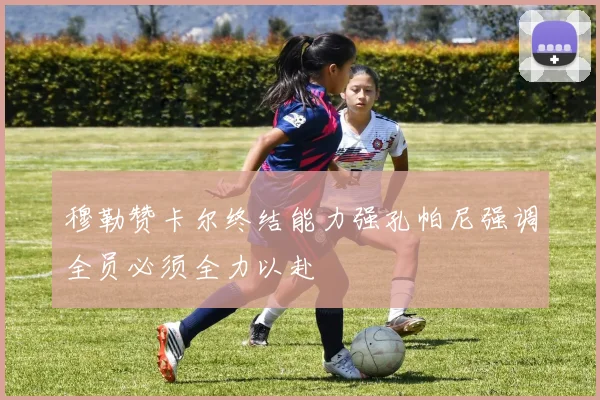 穆勒赞卡尔终结能力强孔帕尼强调全员必须全力以赴