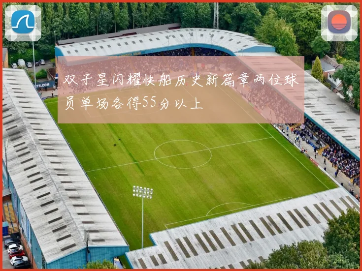 双子星闪耀快船历史新篇章两位球员单场各得55分以上