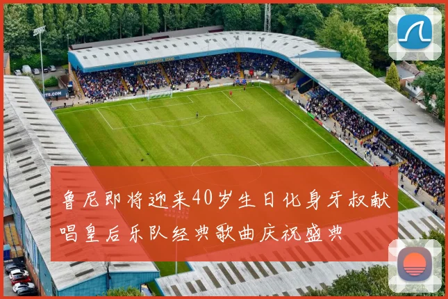 鲁尼即将迎来40岁生日化身牙叔献唱皇后乐队经典歌曲庆祝盛典