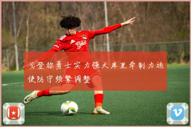 戈登称勇士实力强大库里牵制力迫使防守频繁调整