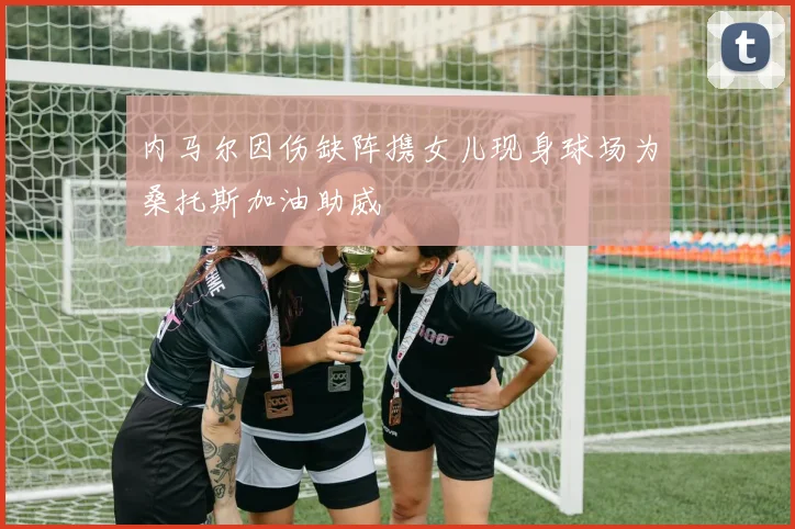 内马尔因伤缺阵携女儿现身球场为桑托斯加油助威