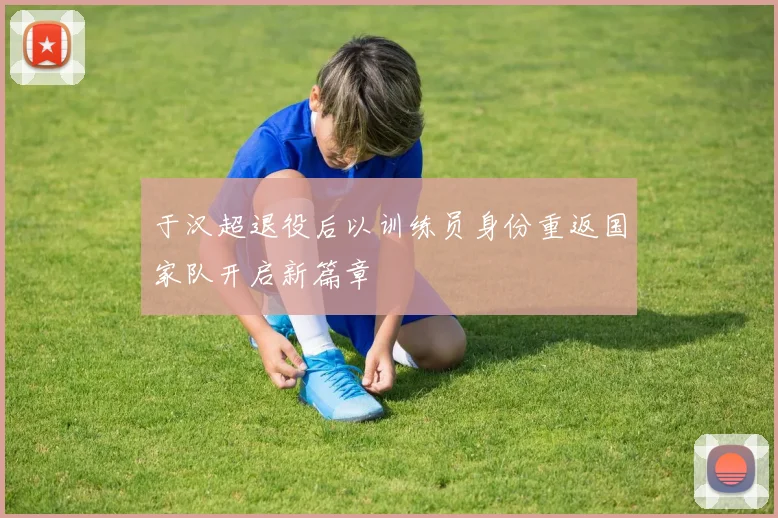 于汉超退役后以训练员身份重返国家队开启新篇章