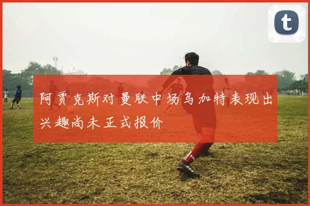 阿贾克斯对曼联中场乌加特表现出兴趣尚未正式报价
