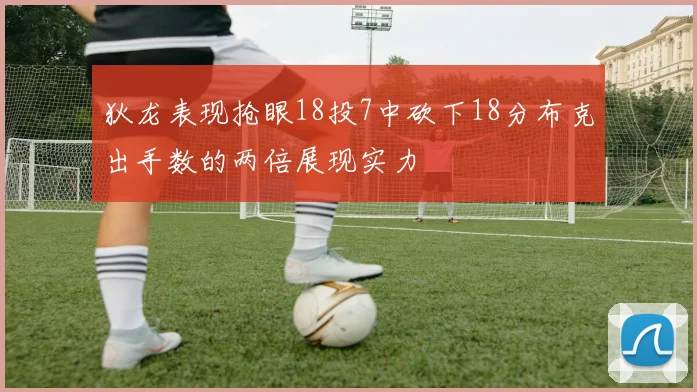 狄龙表现抢眼18投7中砍下18分布克出手数的两倍展现实力